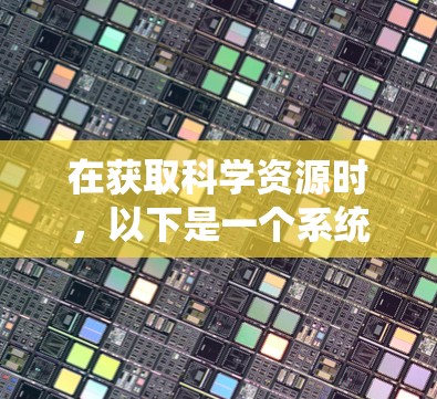 在获取科学资源时,以下是一个系统化和详细的步骤指南 在获取科学资源时,以下是一个系统化和详细的步骤指南