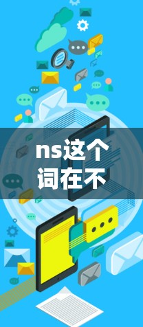 ns这个词在不同的上下文中可能有不同的含义,因此需要明确具体的应用场景来回答。以下是一些可能的解释和资源 ns这个词在不同的上下文中可能有不同的含义,因此需要明确具体的应用场景来回答。以下是一些可能的解释和资源
