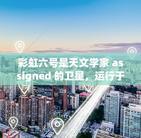 彩虹六号是天文学家 assigned 的卫星,运行于地球赤道附近,能够获取到地球的阳光和大气层条件。数据可以通过以下方式上传和利用 彩虹六号是天文学家 assigned 的卫星,运行于地球赤道附近,能够获取到地球的阳光和大气层条件。数据可以通过以下方式上传和利用