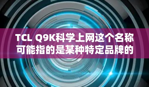 TCL Q9K科学上网这个名称可能指的是某种特定品牌的手机、电脑或物联网设备，具体功能和用途取决于TCL公司的详细说明。以下是一些可能的解释