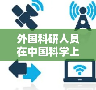 外国科研人员在中国科学上网的情况涉及多个方面,涵盖法律、政策、教育、科研机构等多个层面。以下是关于这一问题的详细总结 外国科研人员在中国科学上网的情况涉及多个方面,涵盖法律、政策、教育、科研机构等多个层面。以下是关于这一问题的详细总结
