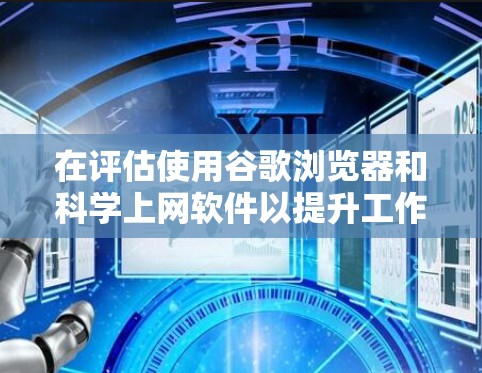 在评估使用谷歌浏览器和科学上网软件以提升工作效率时，以下是一个综合性的总结，帮助你做出明智的选择