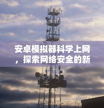 安卓模拟器科学上网,探索网络安全的新可能性 安卓模拟器科学上网,探索网络安全的新可能性
