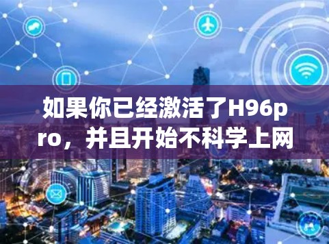 如果你已经激活了H96pro，并且开始不科学上网，这可能涉及到恶意软件或恶意行为。以下是一些建议，帮助你维护安全