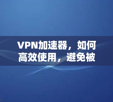 VPN加速器,如何高效使用,避免被误解 VPN加速器,如何高效使用,避免被误解
