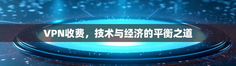 VPN收费,技术与经济的平衡之道 VPN收费,技术与经济的平衡之道