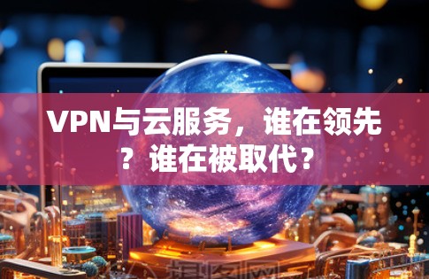 VPN与云服务，谁在领先？谁在被取代？