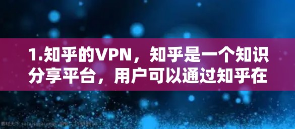 1.知乎的VPN，知乎是一个知识分享平台，用户可以通过知乎在网上的内容进行分享和讨论。如果您的关注点是关于知乎的保护或数据安全，可以参考知乎的隐私政策和使用说明，了解如何保护自己
