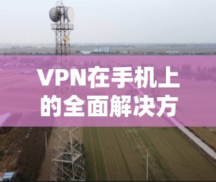 VPN在手机上的全面解决方案，从安全性到隐私保护