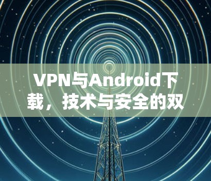 VPN与Android下载,技术与安全的双重挑战 VPN与Android下载,技术与安全的双重挑战