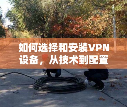 如何选择和安装VPN设备,从技术到配置的全面指南 如何选择和安装VPN设备,从技术到配置的全面指南