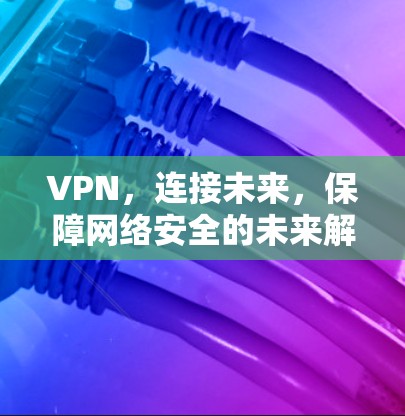 VPN,连接未来,保障网络安全的未来解决方案 VPN,连接未来,保障网络安全的未来解决方案