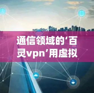通信领域的‘百灵vpn’用虚拟现实技术实现精准通信突破 通信领域的‘百灵vpn’用虚拟现实技术实现精准通信突破