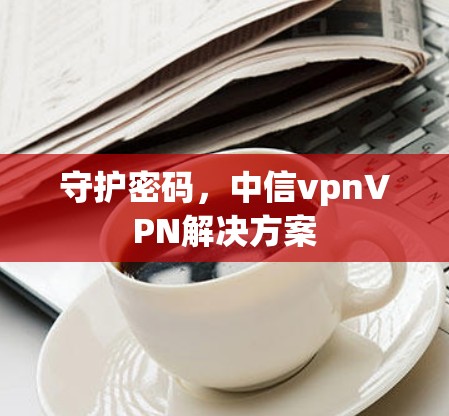 守护密码,中信vpnVPN解决方案 守护密码,中信vpnVPN解决方案