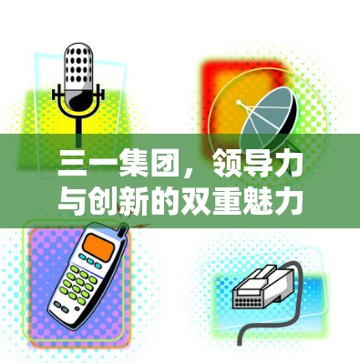 三一集团,领导力与创新的双重魅力 三一集团,领导力与创新的双重魅力