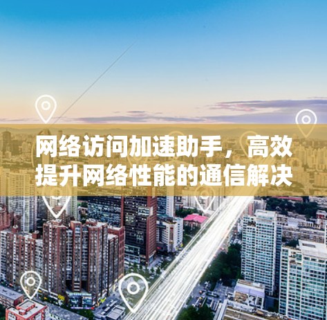 网络访问加速助手，高效提升网络性能的通信解决方案