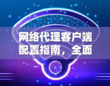 网络代理客户端配置指南,全面覆盖配置细节 网络代理客户端配置指南,全面覆盖配置细节