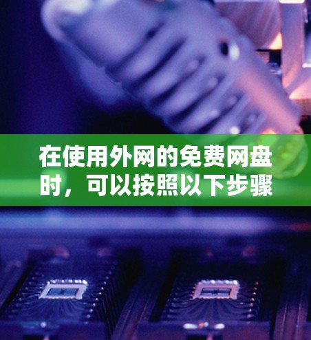 在使用外网的免费网盘时,可以按照以下步骤进行操作 在使用外网的免费网盘时,可以按照以下步骤进行操作