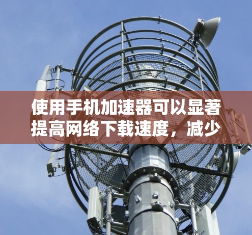 使用手机加速器可以显著提高网络下载速度，减少延迟，但需要选择合适的加速器以确保其功能和性能。以下是一些步骤指南和建议，帮助你更好地使用手机加速器