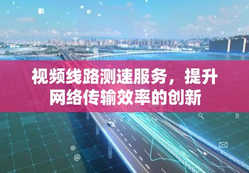 视频线路测速服务,提升网络传输效率的创新 视频线路测速服务,提升网络传输效率的创新