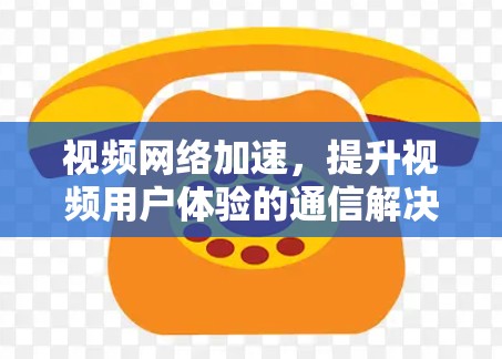 视频网络加速，提升视频用户体验的通信解决方案