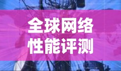 全球网络性能评测是一个涉及多种网络设备、技术指标以及各种因素的复杂主题。以下是一些主要的网络性能评测内容和信息，供参考