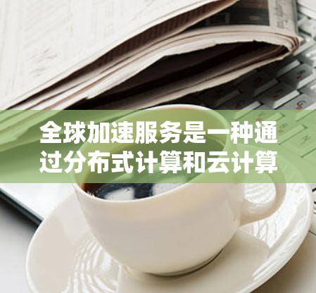 全球加速服务是一种通过分布式计算和云计算技术加速数据传输和下载速度的工具，广泛应用于提升用户下载速度和处理数据效率。以下是关于该服务的详细信息