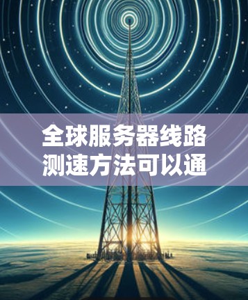 全球服务器线路测速方法可以通过多种技术手段进行评估，包括但不限于以下步骤