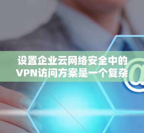 设置企业云网络安全中的VPN访问方案是一个复杂且重要的任务，需要考虑企业的实际需求、技术环境以及安全要求。以下是一个详细的 VPN 网络访问方案框架，帮助你实现企业级VPN访问