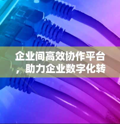 企业间高效协作平台,助力企业数字化转型的智能管理工具 企业间高效协作平台,助力企业数字化转型的智能管理工具