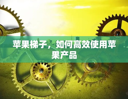 苹果梯子,如何高效使用苹果产品 苹果梯子,如何高效使用苹果产品