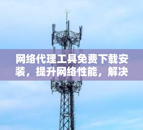 网络代理工具免费下载安装,提升网络性能,解决网络问题,高效上网