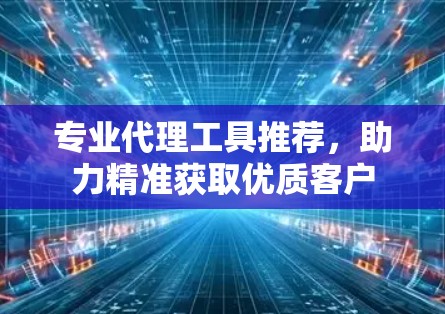 专业代理工具推荐,助力精准获取优质客户