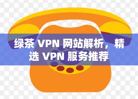 绿茶 VPN 网站解析,精选 VPN 服务推荐